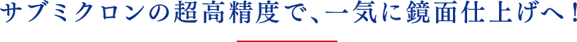 サブミクロンの超⾼精度で、⼀気に鏡⾯仕上げへ！