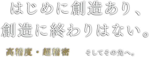 はじめに創造あり、創造に終わりはない。高精度・超精密そしてその先へ。