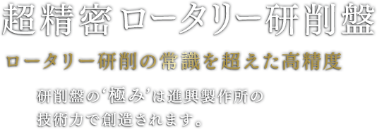 超精密立型ロータリー研削盤 ロータリー研削の常識を超えた高精度 研削盤の‘極み’は進興製作所の技術力で創造されます