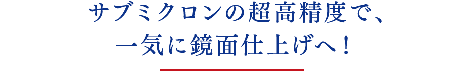 サブミクロンの超⾼精度で、⼀気に鏡⾯仕上げへ！