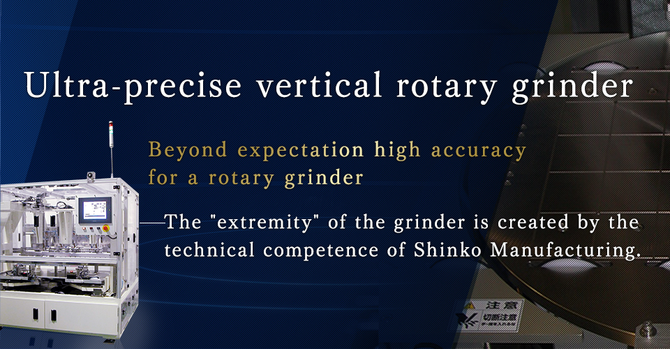Ultra-precise vertical rotary grinderBeyond expectation high accuracy for a rotary grinder The extremity of the grinder is created by the technical competence of Shinko Manufacturing.