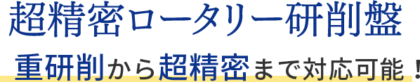 超精密ロータリー研削盤 超精密から重研削まで対応可能！